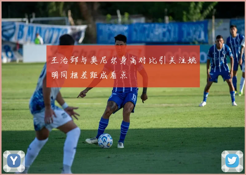 王治郅与奥尼尔身高对比引关注姚明同框差距成看点