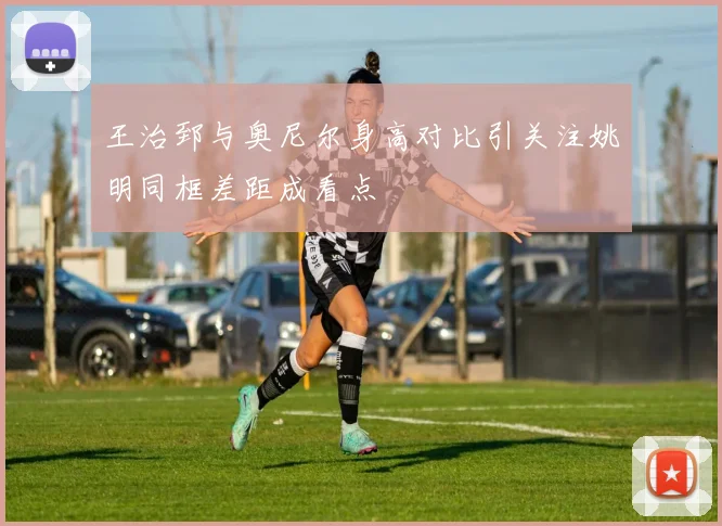 王治郅与奥尼尔身高对比引关注姚明同框差距成看点