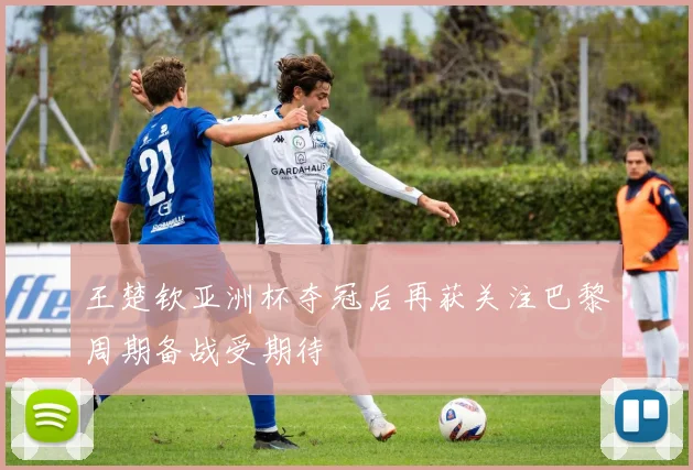 王楚钦亚洲杯夺冠后再获关注巴黎周期备战受期待