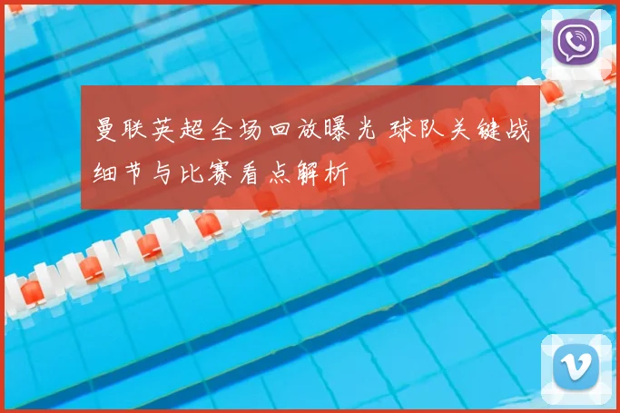 曼联英超全场回放曝光 球队关键战细节与比赛看点解析