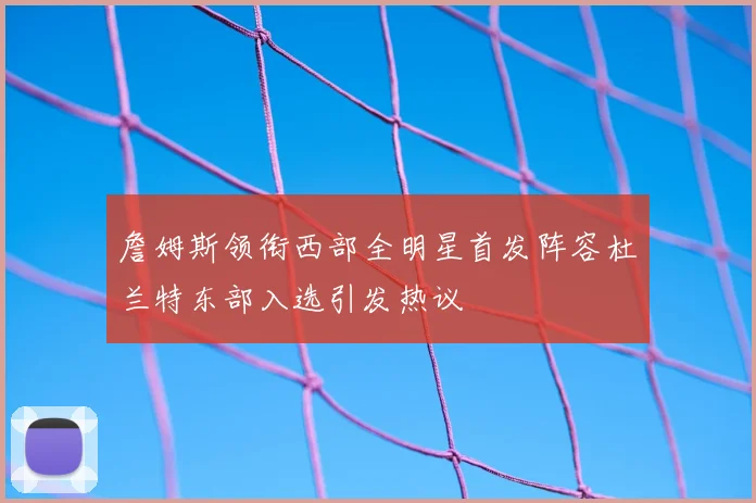 詹姆斯领衔西部全明星首发阵容杜兰特东部入选引发热议