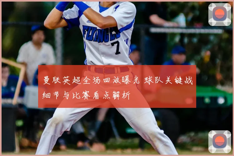 曼联英超全场回放曝光 球队关键战细节与比赛看点解析