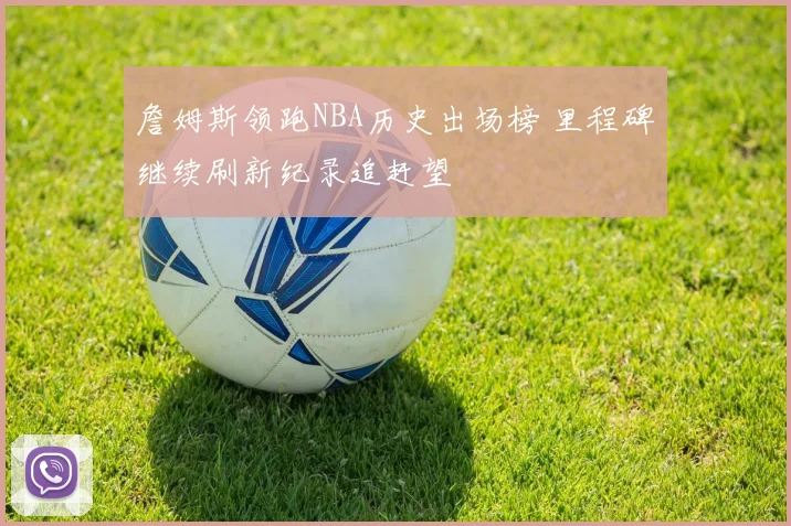 詹姆斯领跑NBA历史出场榜 里程碑继续刷新纪录追赶望