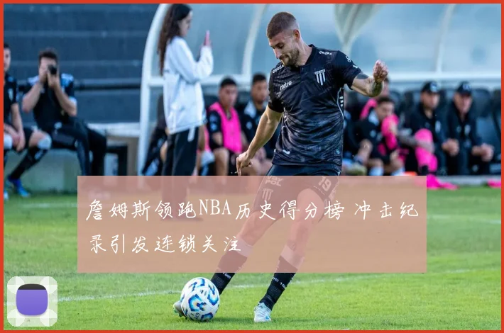 詹姆斯领跑NBA历史得分榜 冲击纪录引发连锁关注