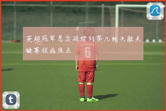 英超冠军悬念延续到第几轮决胜关键赛程成焦点