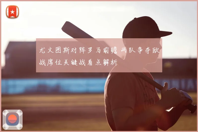 尤文图斯对阵罗马前瞻 两队争夺欧战席位关键战看点解析