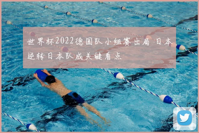 世界杯2022德国队小组赛出局 日本逆转日本队成关键看点
