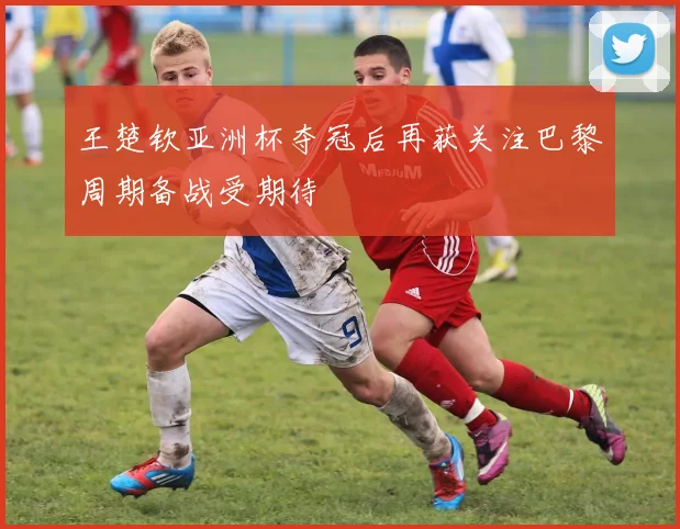 王楚钦亚洲杯夺冠后再获关注巴黎周期备战受期待