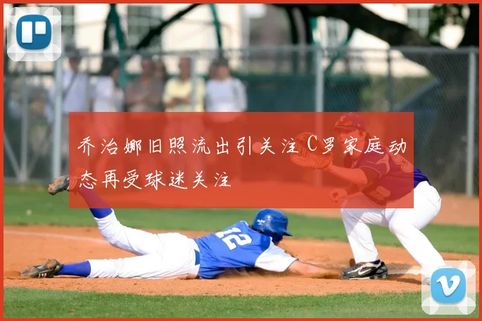 乔治娜旧照流出引关注 C罗家庭动态再受球迷关注