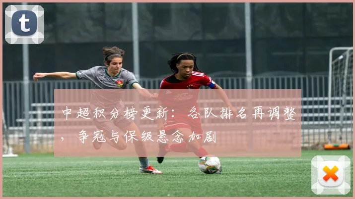 中超积分榜更新：各队排名再调整，争冠与保级悬念加剧