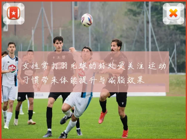 女性常打羽毛球的好处受关注 运动习惯带来体能提升与减脂效果