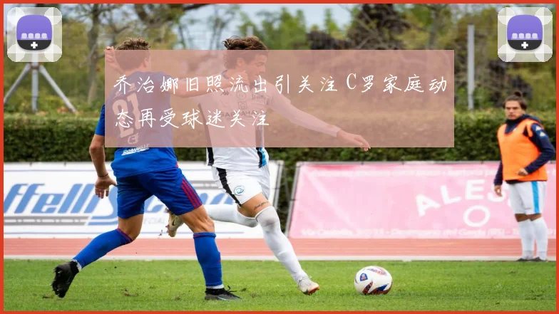 乔治娜旧照流出引关注 C罗家庭动态再受球迷关注