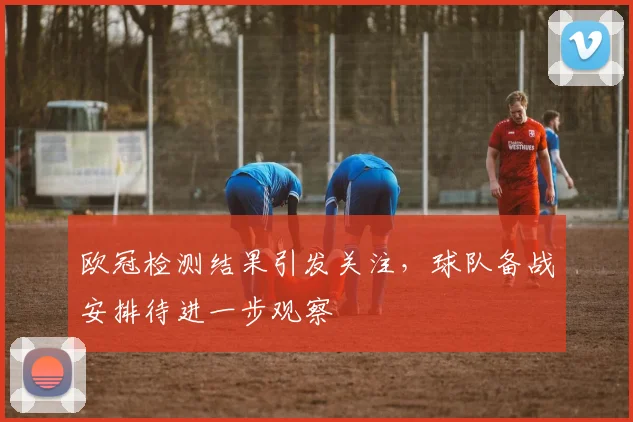 欧冠检测结果引发关注，球队备战安排待进一步观察