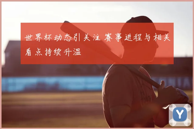 世界杯动态引关注 赛事进程与相关看点持续升温