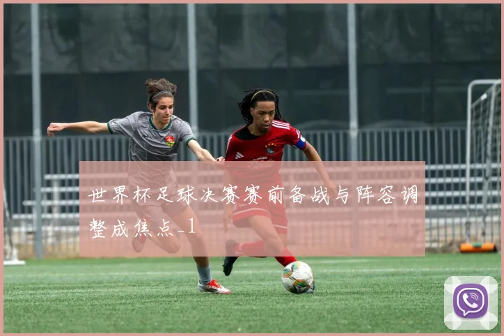 世界杯足球决赛赛前备战与阵容调整成焦点_1