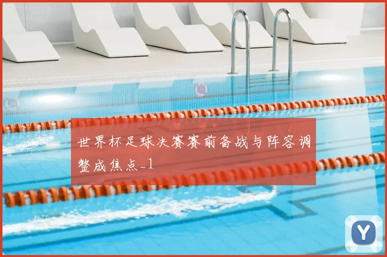 世界杯足球决赛赛前备战与阵容调整成焦点_1