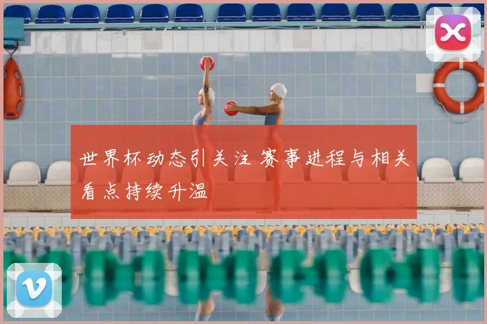 世界杯动态引关注 赛事进程与相关看点持续升温