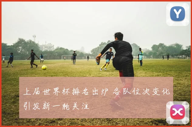 上届世界杯排名出炉 各队位次变化引发新一轮关注